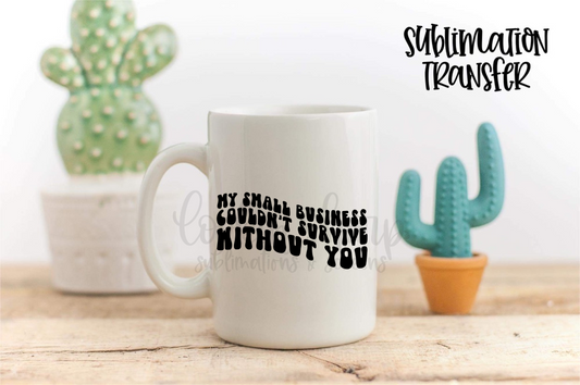 My Small Business Couldn't Survive Without You - SUBLIMATION TRANSFER